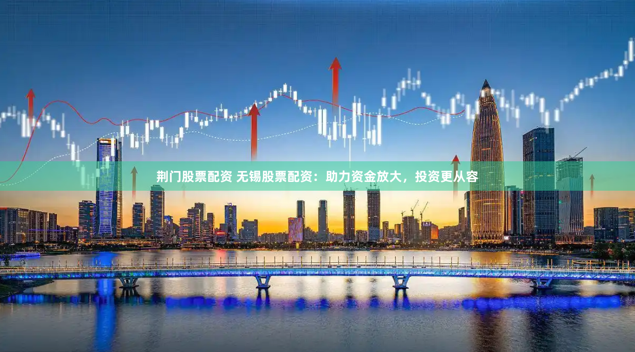 荆门股票配资 无锡股票配资：助力资金放大，投资更从容