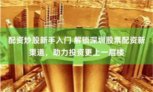 配资炒股新手入门 解锁深圳股票配资新渠道，助力投资更上一层楼