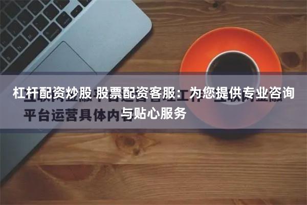 杠杆配资炒股 股票配资客服：为您提供专业咨询与贴心服务