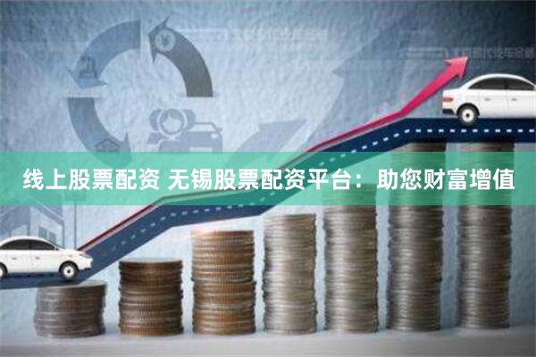 线上股票配资 无锡股票配资平台：助您财富增值