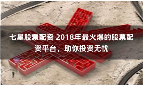 七星股票配资 2018年最火爆的股票配资平台，助你投资无忧