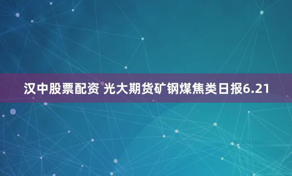汉中股票配资 光大期货矿钢煤焦类日报6.21