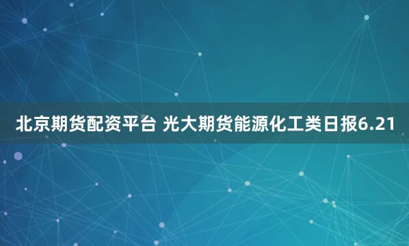 北京期货配资平台 光大期货能源化工类日报6.21