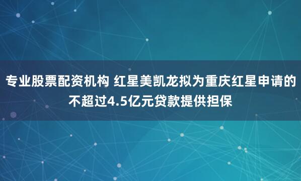 专业股票配资机构 红星美凯龙拟为重庆红星申请的不超过4.5亿元贷款提供担保