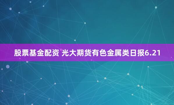 股票基金配资 光大期货有色金属类日报6.21