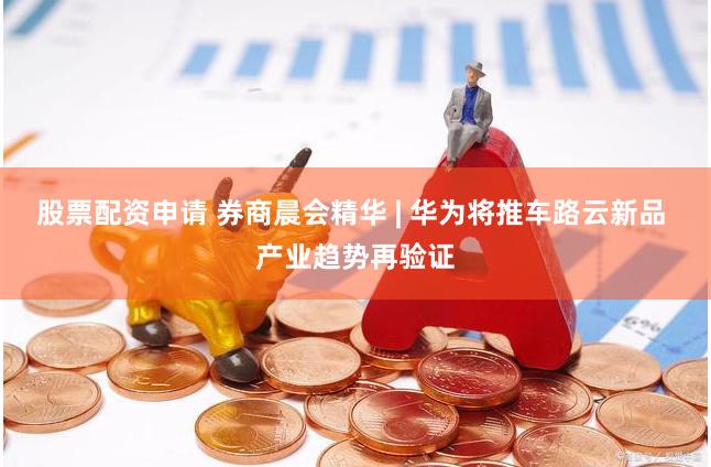 股票配资申请 券商晨会精华 | 华为将推车路云新品 产业趋势再验证