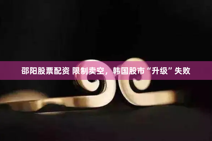 邵阳股票配资 限制卖空，韩国股市“升级”失败