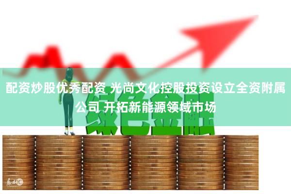 配资炒股优秀配资 光尚文化控股投资设立全资附属公司 开拓新能源领域市场