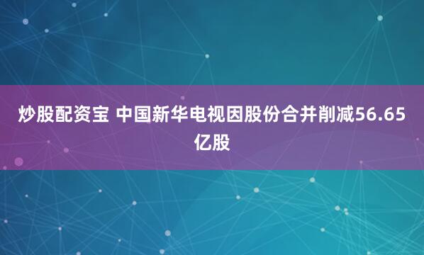 炒股配资宝 中国新华电视因股份合并削减56.65亿股