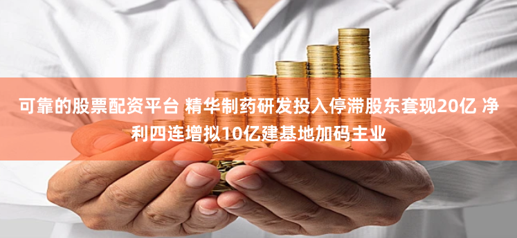 可靠的股票配资平台 精华制药研发投入停滞股东套现20亿 净利四连增拟10亿建基地加码主业