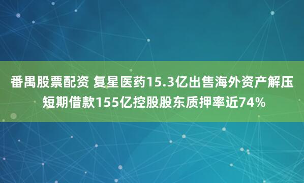 番禺股票配资 复星医药15.3亿出售海外资产解压 短期借款155亿控股股东质押率近74%