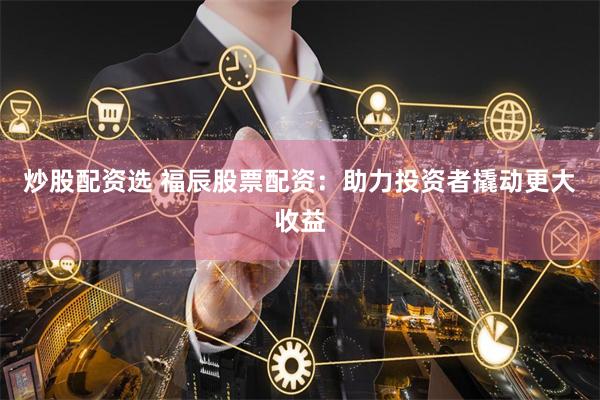 炒股配资选 福辰股票配资：助力投资者撬动更大收益