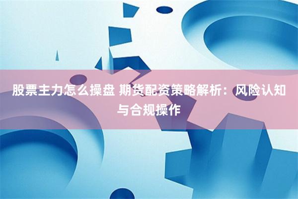 股票主力怎么操盘 期货配资策略解析:风险认知与合规操作